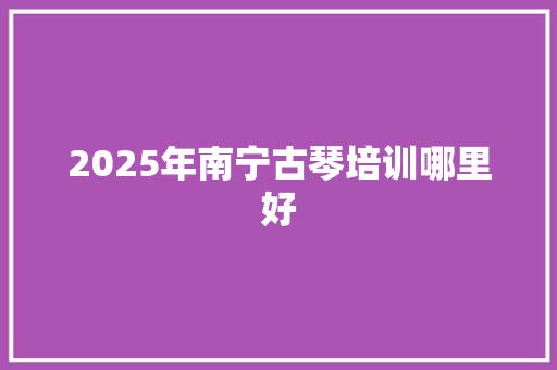 2025年南宁古琴培训哪里好