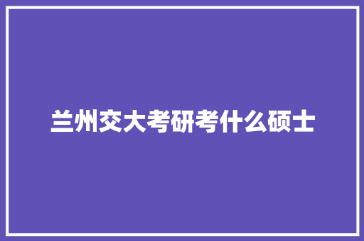 兰州交大考研考什么硕士