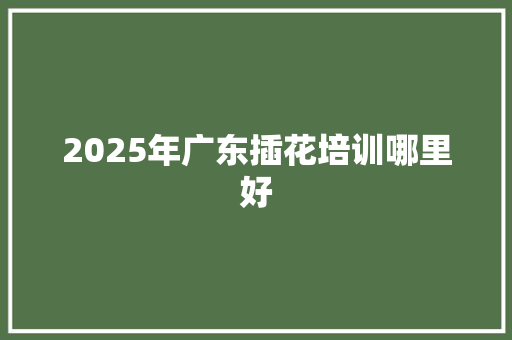 2025年广东插花培训哪里好