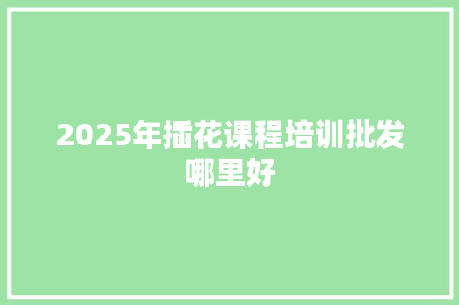 2025年插花课程培训批发哪里好