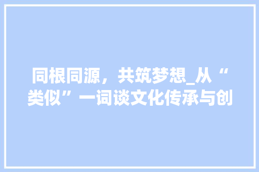 同根同源，共筑梦想_从“类似”一词谈文化传承与创新