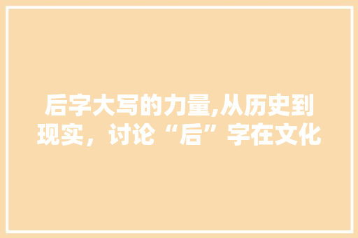 后字大写的力量,从历史到现实，讨论“后”字在文化语境中的独特魅力
