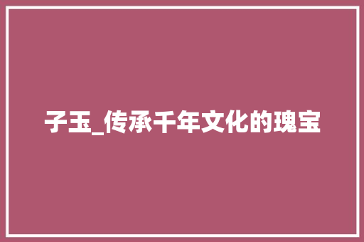 子玉_传承千年文化的瑰宝