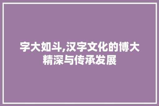 字大如斗,汉字文化的博大精深与传承发展