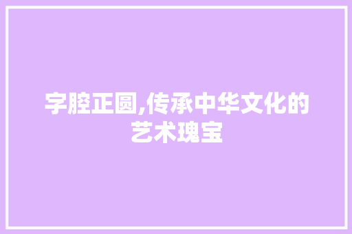 字腔正圆,传承中华文化的艺术瑰宝