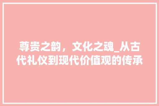 尊贵之韵，文化之魂_从古代礼仪到现代价值观的传承与发展