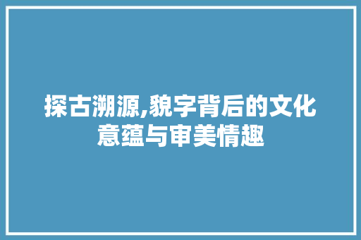 探古溯源,貌字背后的文化意蕴与审美情趣