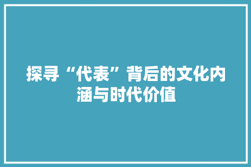 探寻“代表”背后的文化内涵与时代价值