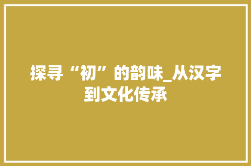 探寻“初”的韵味_从汉字到文化传承