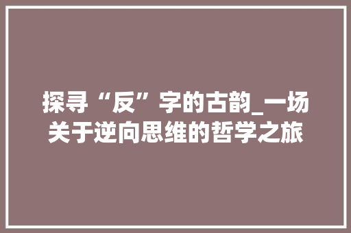 探寻“反”字的古韵_一场关于逆向思维的哲学之旅