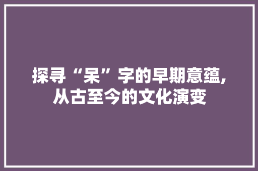 探寻“呆”字的早期意蕴,从古至今的文化演变