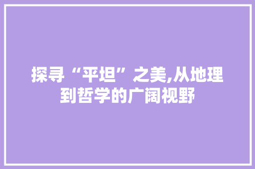 探寻“平坦”之美,从地理到哲学的广阔视野
