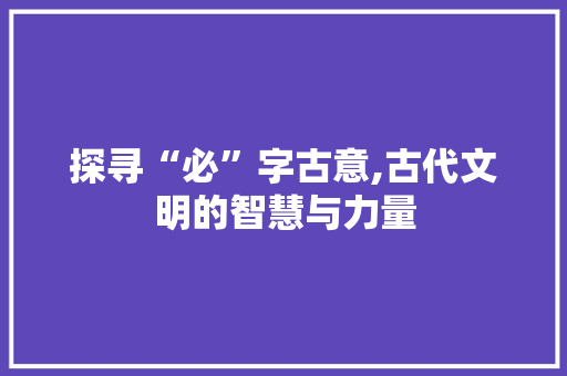 探寻“必”字古意,古代文明的智慧与力量