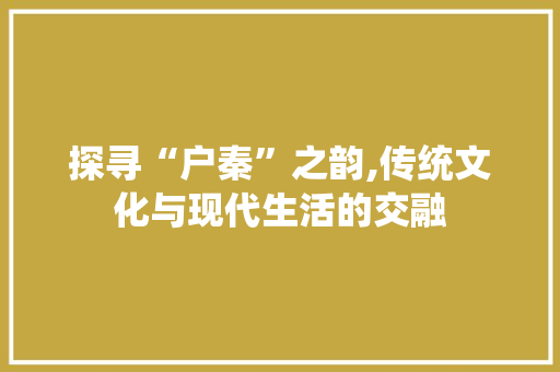 探寻“户秦”之韵,传统文化与现代生活的交融