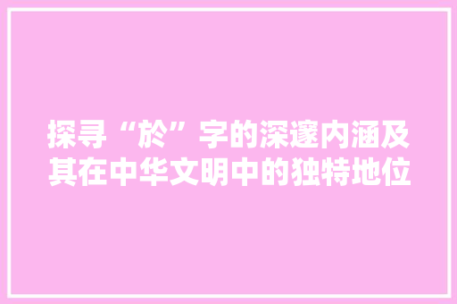 探寻“於”字的深邃内涵及其在中华文明中的独特地位