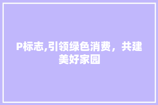 P标志,引领绿色消费，共建美好家园