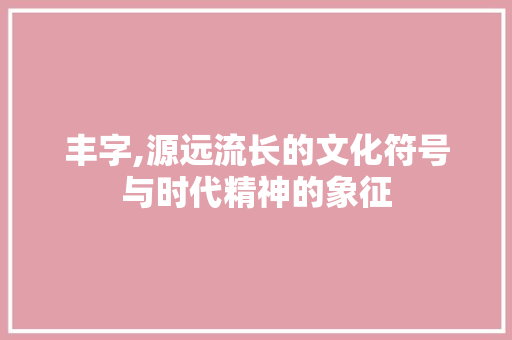 丰字,源远流长的文化符号与时代精神的象征