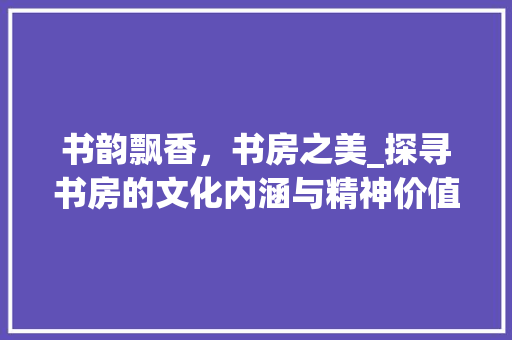 书韵飘香，书房之美_探寻书房的文化内涵与精神价值