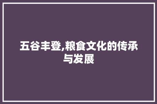 五谷丰登,粮食文化的传承与发展