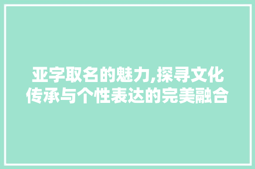 亚字取名的魅力,探寻文化传承与个性表达的完美融合