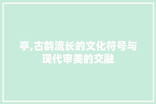 亭,古韵流长的文化符号与现代审美的交融
