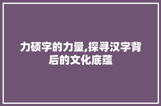 力硕字的力量,探寻汉字背后的文化底蕴