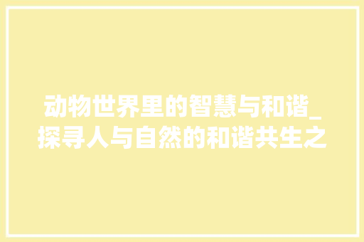 动物世界里的智慧与和谐_探寻人与自然的和谐共生之路