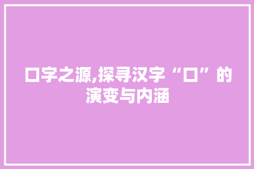口字之源,探寻汉字“口”的演变与内涵