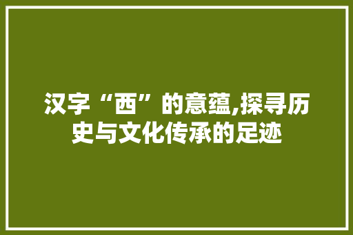 汉字“西”的意蕴,探寻历史与文化传承的足迹