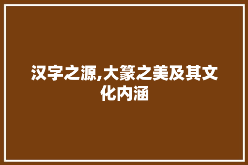 汉字之源,大篆之美及其文化内涵