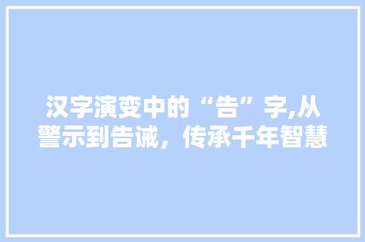 汉字演变中的“告”字,从警示到告诫，传承千年智慧