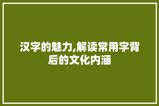 汉字的魅力,解读常用字背后的文化内涵