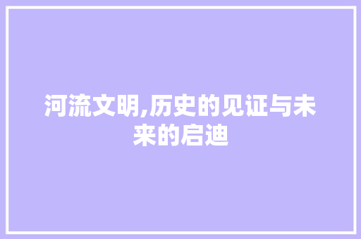 河流文明,历史的见证与未来的启迪