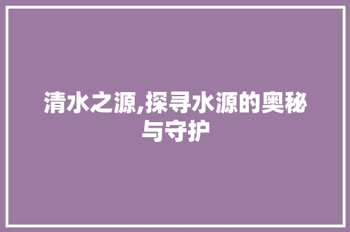 清水之源,探寻水源的奥秘与守护
