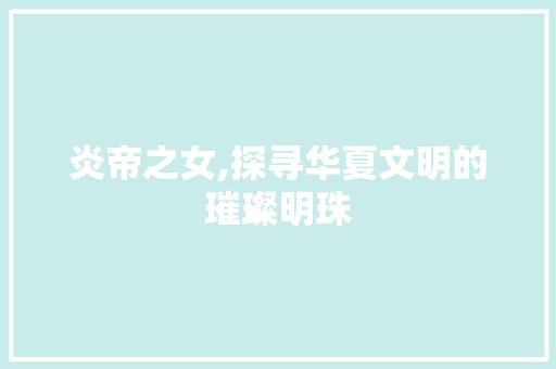 炎帝之女,探寻华夏文明的璀璨明珠