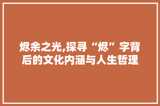 烬余之光,探寻“烬”字背后的文化内涵与人生哲理