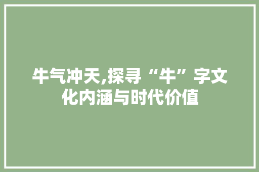 牛气冲天,探寻“牛”字文化内涵与时代价值