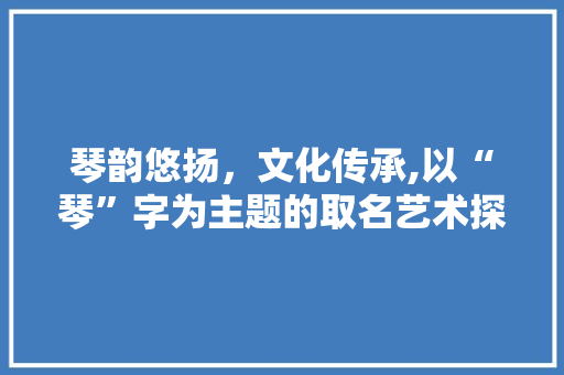 琴韵悠扬，文化传承,以“琴”字为主题的取名艺术探析