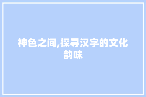 神色之间,探寻汉字的文化韵味