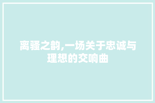 离骚之韵,一场关于忠诚与理想的交响曲