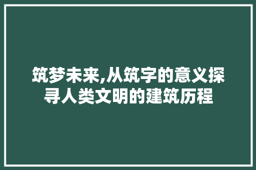 筑梦未来,从筑字的意义探寻人类文明的建筑历程