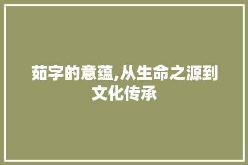 茹字的意蕴,从生命之源到文化传承