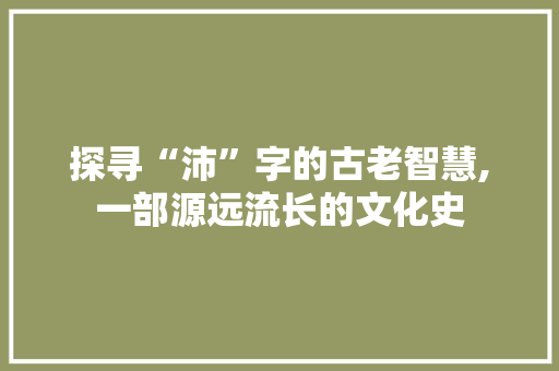 探寻“沛”字的古老智慧,一部源远流长的文化史