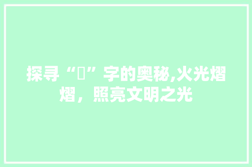 探寻“燊”字的奥秘,火光熠熠，照亮文明之光