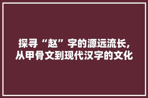 探寻“赵”字的源远流长,从甲骨文到现代汉字的文化传承