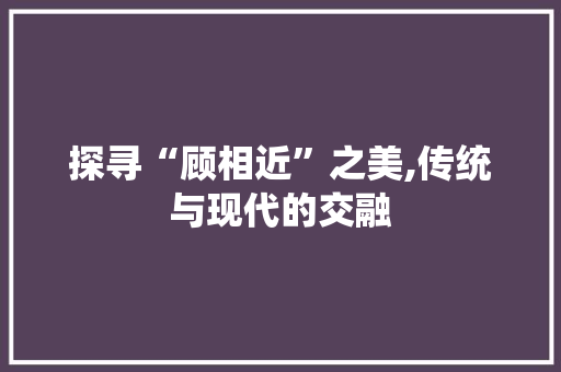 探寻“顾相近”之美,传统与现代的交融