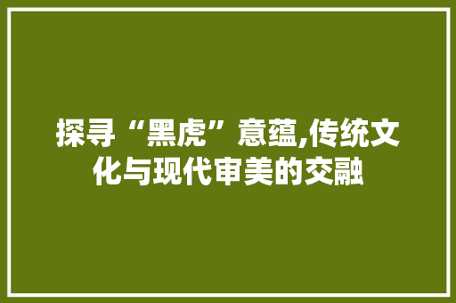 探寻“黑虎”意蕴,传统文化与现代审美的交融