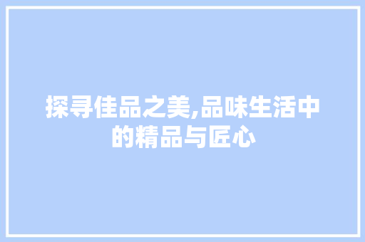 探寻佳品之美,品味生活中的精品与匠心