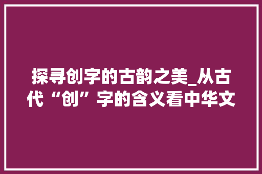 探寻创字的古韵之美_从古代“创”字的含义看中华文明的起源与发展