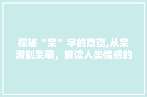 探秘“呆”字的意蕴,从呆滞到呆萌，解读人类情感的微妙变化